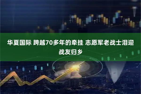华夏国际 跨越70多年的牵挂 志愿军老战士泪迎战友归乡