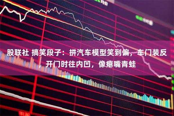 股联社 搞笑段子：拼汽车模型笑到偏，车门装反，开门时往内凹，像瘪嘴青蛙