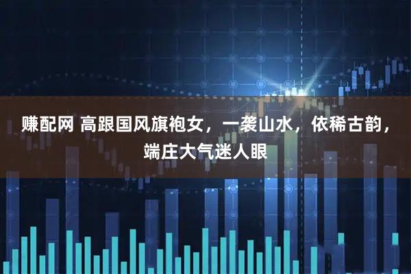 赚配网 高跟国风旗袍女，一袭山水，依稀古韵，端庄大气迷人眼