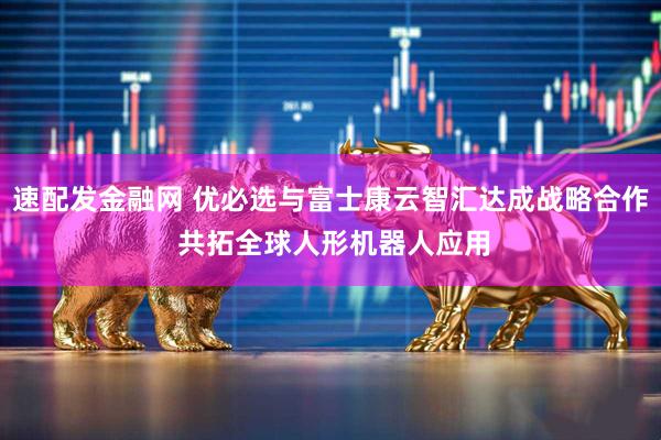 速配发金融网 优必选与富士康云智汇达成战略合作 共拓全球人形机器人应用
