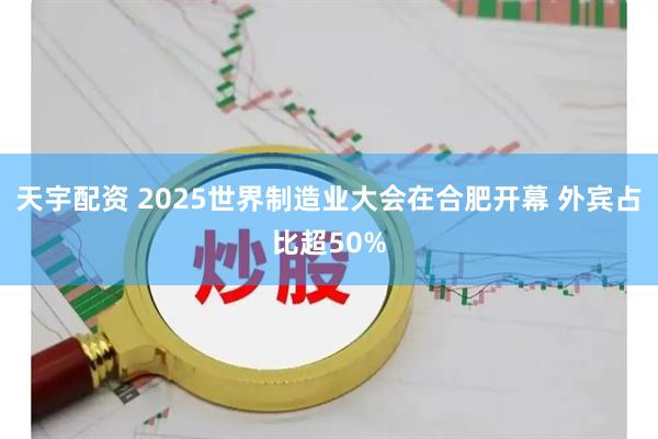 天宇配资 2025世界制造业大会在合肥开幕 外宾占比超50%
