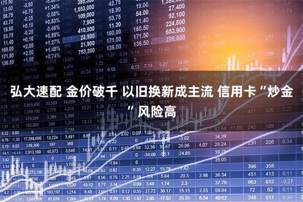 弘大速配 金价破千 以旧换新成主流 信用卡“炒金”风险高