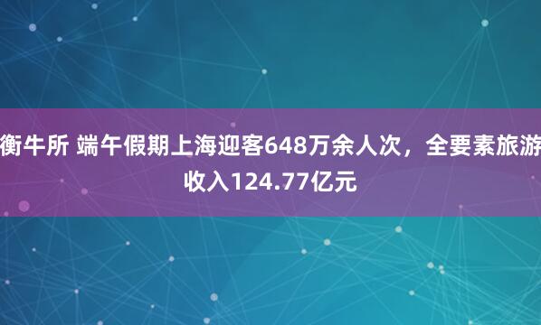 衡牛所 端午假期上海迎客648万余人次，全要素旅游收入124.77亿元