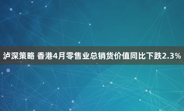 泸深策略 香港4月零售业总销货价值同比下跌2.3%