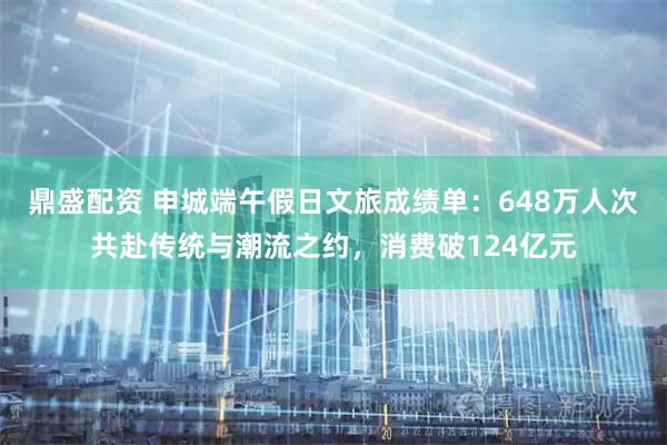 鼎盛配资 申城端午假日文旅成绩单：648万人次共赴传统与潮流之约，消费破124亿元