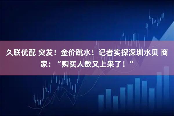 久联优配 突发！金价跳水！记者实探深圳水贝 商家：“购买人数又上来了！”