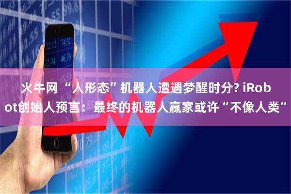 火牛网 “人形态”机器人遭遇梦醒时分? iRobot创始人预言：最终的机器人赢家或许“不像人类”