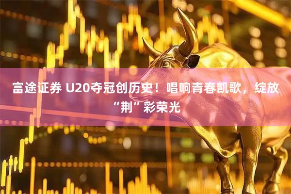 富途证券 U20夺冠创历史！唱响青春凯歌，绽放“荆”彩荣光