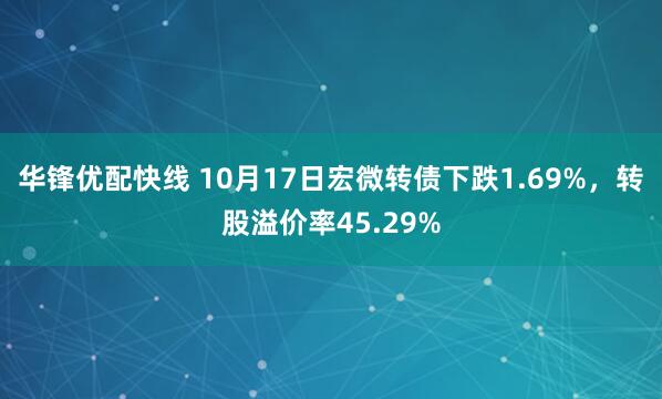 华锋优配快线 10月17日宏微转债下跌1.69%，转股溢价率45.29%