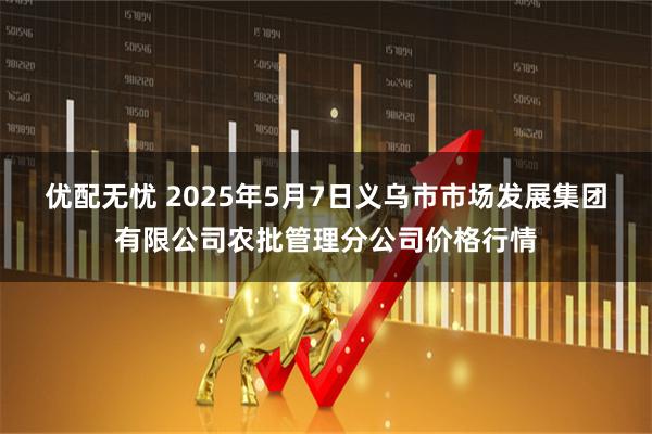 优配无忧 2025年5月7日义乌市市场发展集团有限公司农批管理分公司价格行情