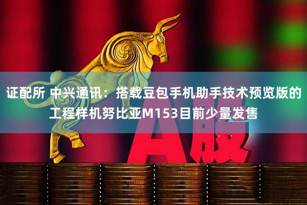 证配所 中兴通讯：搭载豆包手机助手技术预览版的工程样机努比亚M153目前少量发售