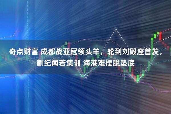 奇点财富 成都战亚冠领头羊，轮到刘殿座首发，蒯纪闻若集训 海港难摆脱垫底