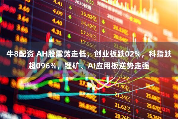 牛8配资 AH股震荡走低，创业板跌02%，科指跌超096%，锂矿、AI应用板逆势走强