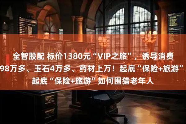 全智股配 标价1380元“VIP之旅”，诱导消费15万：3条手串98万多、玉石4万多、药材上万！起底“保险+旅游”如何围猎老年人