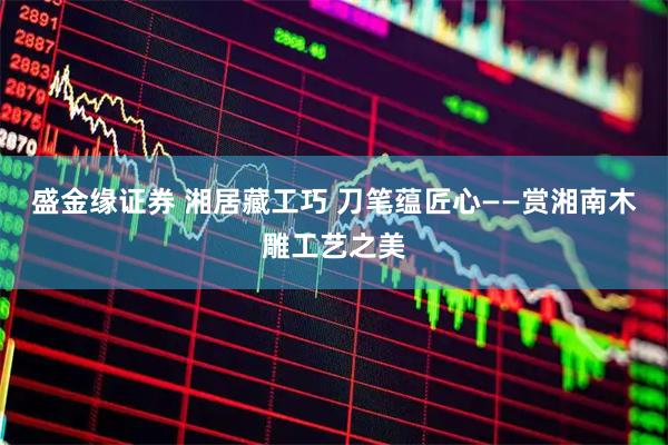 盛金缘证券 湘居藏工巧 刀笔蕴匠心——赏湘南木雕工艺之美