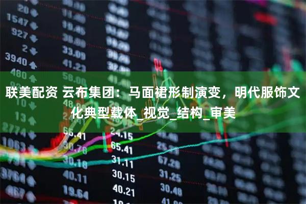 联美配资 云布集团：马面裙形制演变，明代服饰文化典型载体_视觉_结构_审美