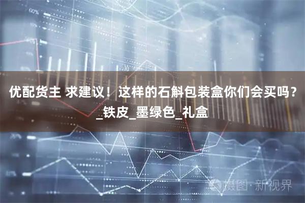 优配货主 求建议！这样的石斛包装盒你们会买吗？_铁皮_墨绿色_礼盒