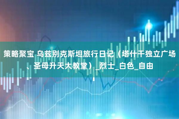 策略聚宝 乌兹别克斯坦旅行日记（塔什干独立广场、圣母升天大教堂）_烈士_白色_自由