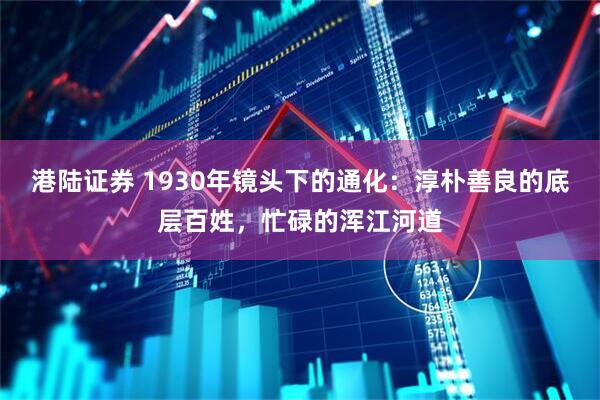 港陆证券 1930年镜头下的通化：淳朴善良的底层百姓，忙碌的浑江河道